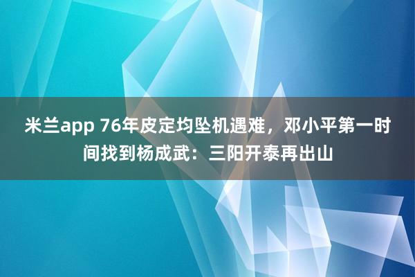 米兰app 76年皮定均坠机遇难，邓小平第一时间找到杨成武：三阳开泰再出山