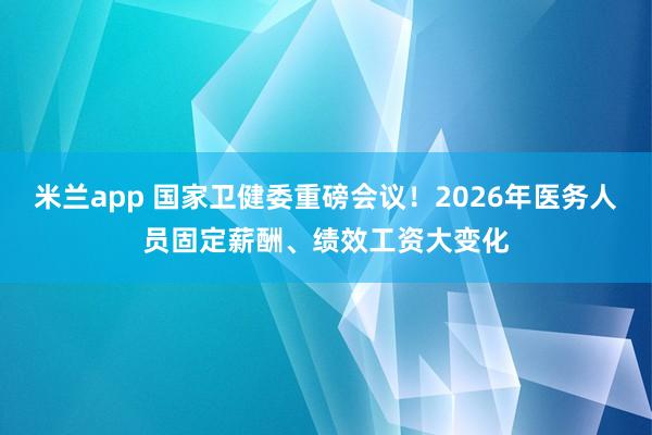 米兰app 国家卫健委重磅会议!2026年医务人员固定薪酬、绩效工资大变化