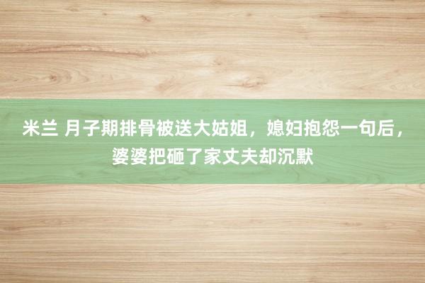 米兰 月子期排骨被送大姑姐，媳妇抱怨一句后，婆婆把砸了家丈夫却沉默
