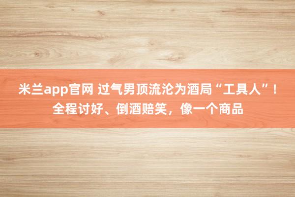 米兰app官网 过气男顶流沦为酒局“工具人”！全程讨好、倒酒赔笑，像一个商品