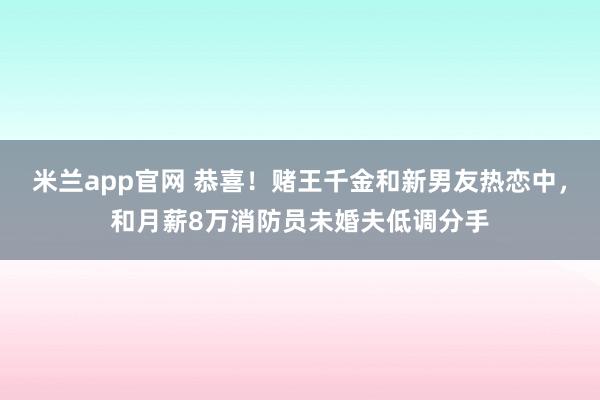 米兰app官网 恭喜！赌王千金和新男友热恋中，和月薪8万消防员未婚夫低调分手