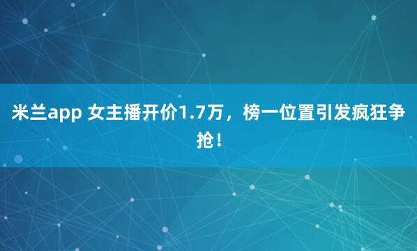 米兰app 女主播开价1.7万,榜一位置引发疯狂争抢!