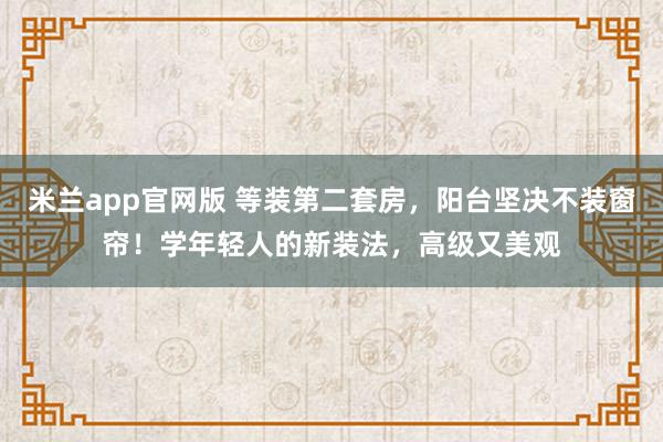 米兰app官网版 等装第二套房,阳台坚决不装窗帘!学年轻人的新装法,高级又美观