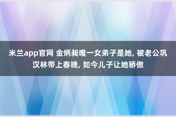 米兰app官网 金炳昶唯一女弟子是她， 被老公巩汉林带上春晚， 如今儿子让她骄傲