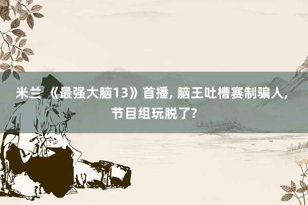 米兰 《最强大脑13》首播， 脑王吐槽赛制骗人， 节目组玩脱了?
