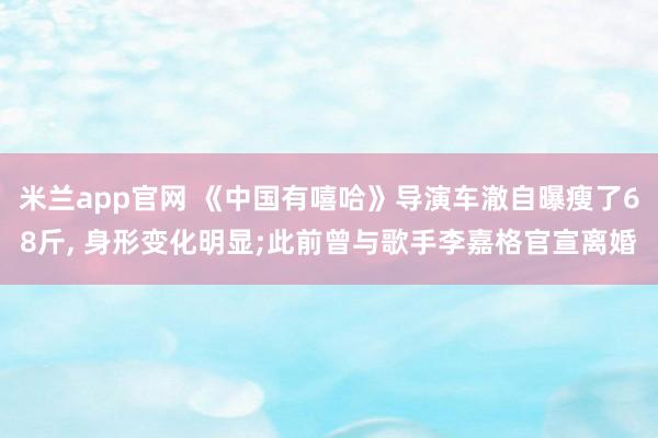 米兰app官网 《中国有嘻哈》导演车澈自曝瘦了68斤， 身形变化明显;此前曾与歌手李嘉格官宣离婚