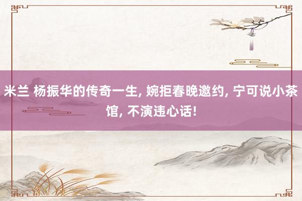 米兰 杨振华的传奇一生, 婉拒春晚邀约, 宁可说小茶馆, 不演违心话!