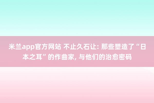 米兰app官方网站 不止久石让: 那些塑造了“日本之耳”的作曲家， 与他们的治愈密码