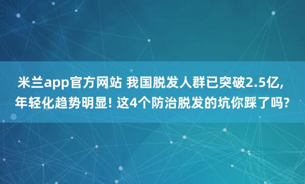 米兰app官方网站 我国脱发人群已突破2.5亿， 年轻化趋势明显! 这4个防治脱发的坑你踩了吗?