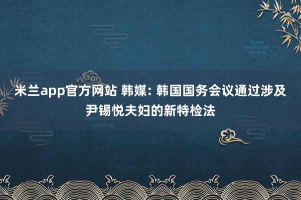 米兰app官方网站 韩媒: 韩国国务会议通过涉及尹锡悦夫妇的新特检法