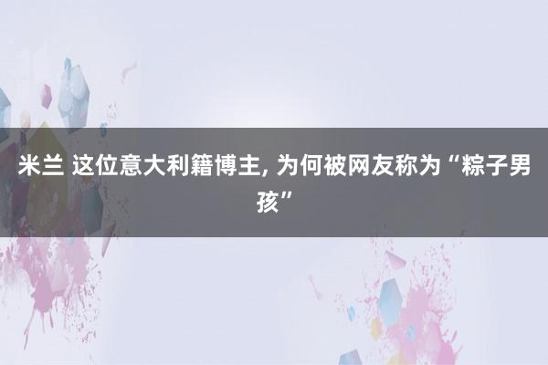 米兰 这位意大利籍博主， 为何被网友称为“粽子男孩”