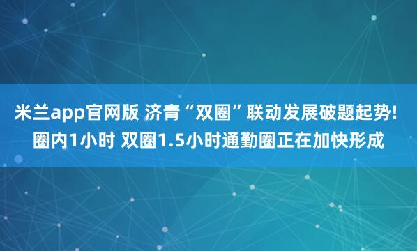 米兰app官网版 济青“双圈”联动发展破题起势! 圈内1小时 双圈1.5小时通勤圈正在加快形成