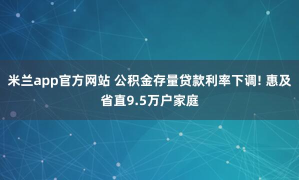 米兰app官方网站 公积金存量贷款利率下调! 惠及省直9.5万户家庭