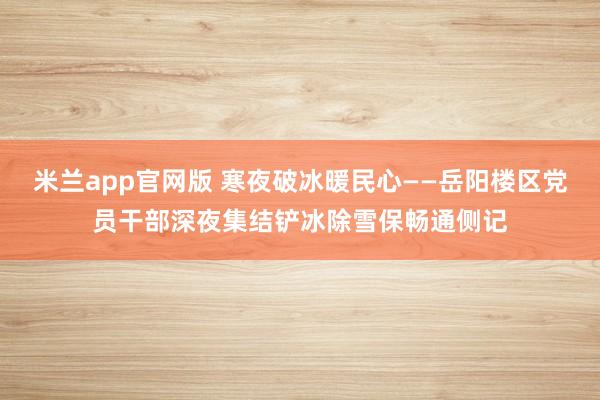 米兰app官网版 寒夜破冰暖民心——岳阳楼区党员干部深夜集结铲冰除雪保畅通侧记