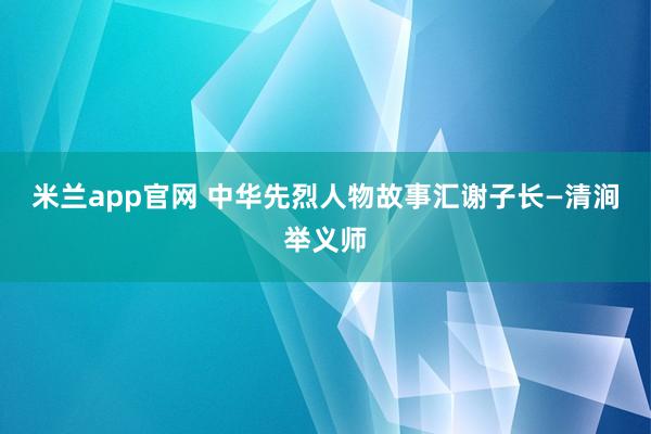 米兰app官网 中华先烈人物故事汇谢子长—清涧举义师