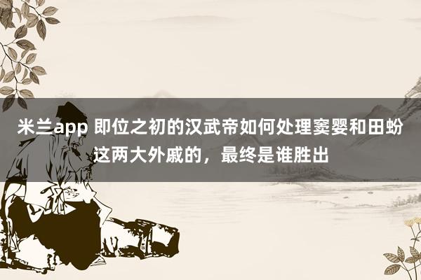 米兰app 即位之初的汉武帝如何处理窦婴和田蚡这两大外戚的，最终是谁胜出