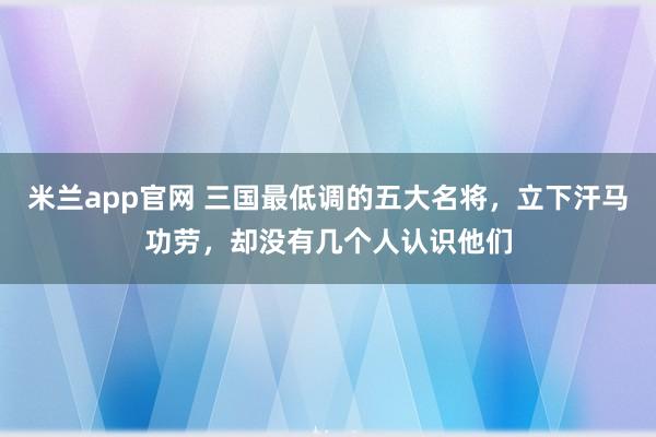 米兰app官网 三国最低调的五大名将，立下汗马功劳，却没有几个人认识他们