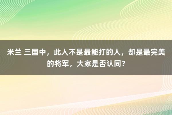 米兰 三国中，此人不是最能打的人，却是最完美的将军，大家是否认同？