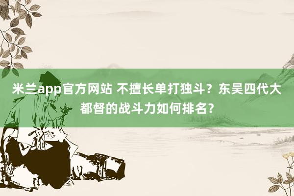 米兰app官方网站 不擅长单打独斗？东吴四代大都督的战斗力如何排名？
