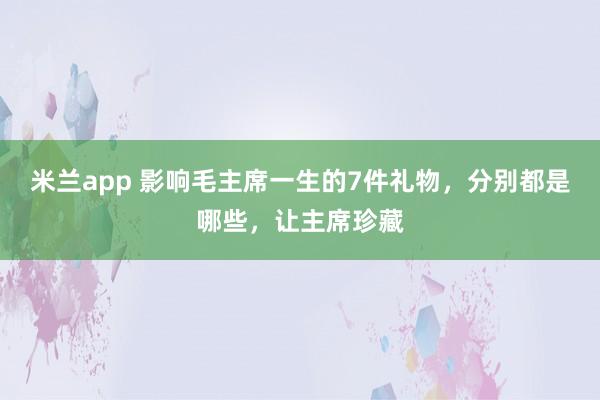 米兰app 影响毛主席一生的7件礼物，分别都是哪些，让主席珍藏
