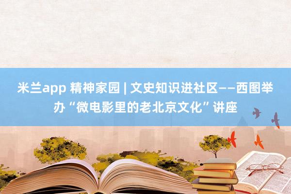 米兰app 精神家园 | 文史知识进社区——西图举办“微电影里的老北京文化”讲座