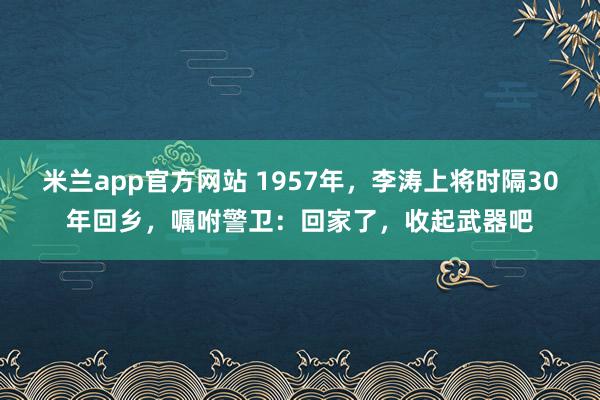 米兰app官方网站 1957年,李涛上将时隔30年回乡,嘱咐警卫:回家了,收起武器吧