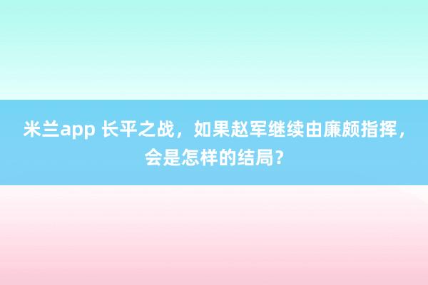 米兰app 长平之战，如果赵军继续由廉颇指挥，会是怎样的结局？