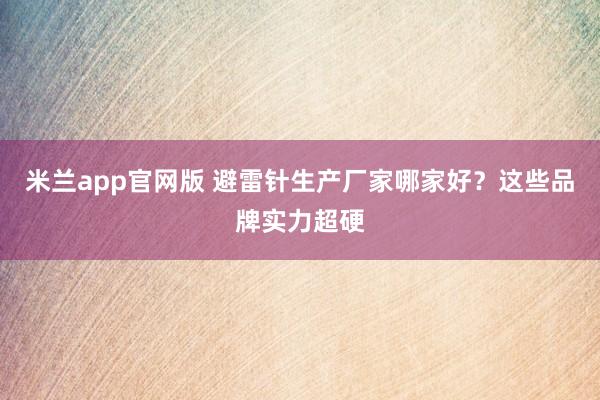 米兰app官网版 避雷针生产厂家哪家好?这些品牌实力超硬