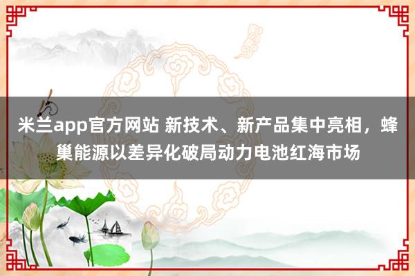 米兰app官方网站 新技术、新产品集中亮相,蜂巢能源以差异化破局动力电池红海市场
