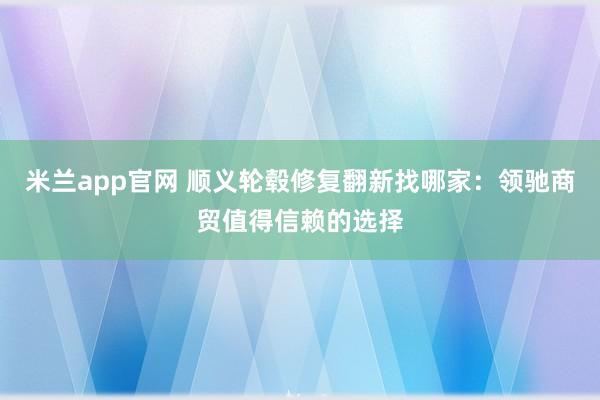 米兰app官网 顺义轮毂修复翻新找哪家：领驰商贸值得信赖的选择