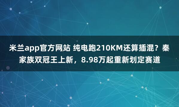 米兰app官方网站 纯电跑210KM还算插混？秦家族双冠王上新，8.98万起重新划定赛道