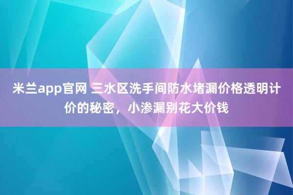 米兰app官网 三水区洗手间防水堵漏价格透明计价的秘密，小渗漏别花大价钱
