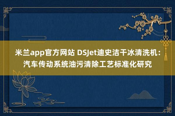 米兰app官方网站 DSJet迪史洁干冰清洗机：汽车传动系统油污清除工艺标准化研究