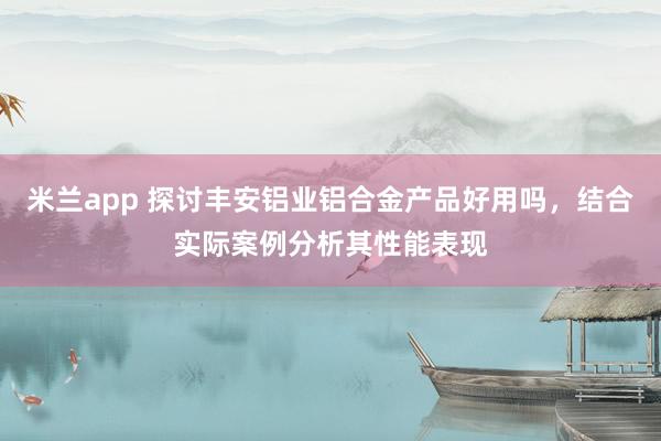 米兰app 探讨丰安铝业铝合金产品好用吗，结合实际案例分析其性能表现