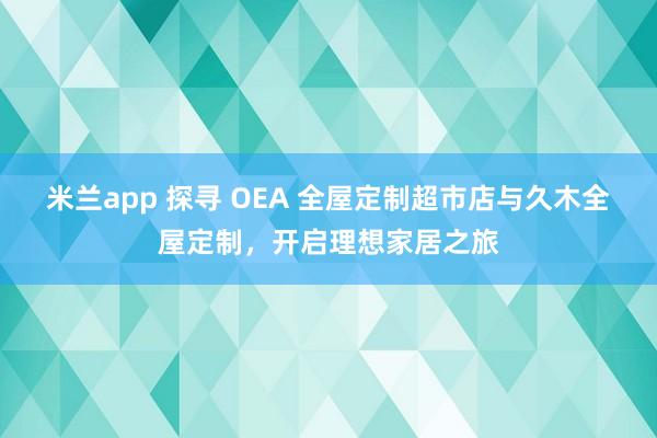 米兰app 探寻 OEA 全屋定制超市店与久木全屋定制，开启理想家居之旅