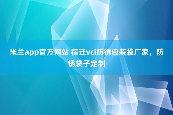 米兰app官方网站 宿迁vci防锈包装袋厂家,防锈袋子定制