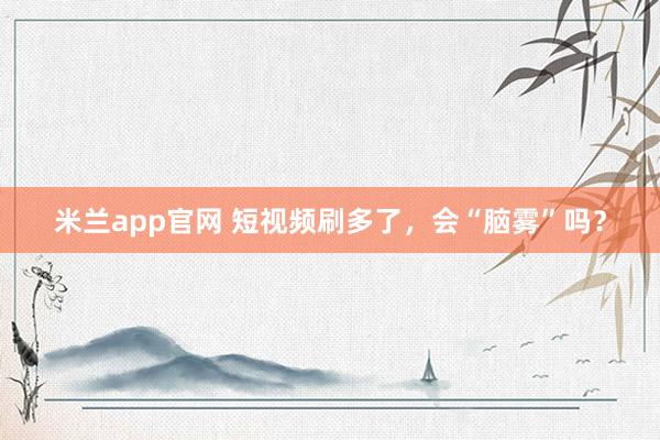 米兰app官网 短视频刷多了，会“脑雾”吗？
