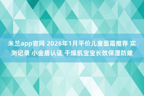 米兰app官网 2026年1月平价儿童面霜推荐 实测记录 小金盾认证 干燥肌宝宝长效保湿防皴