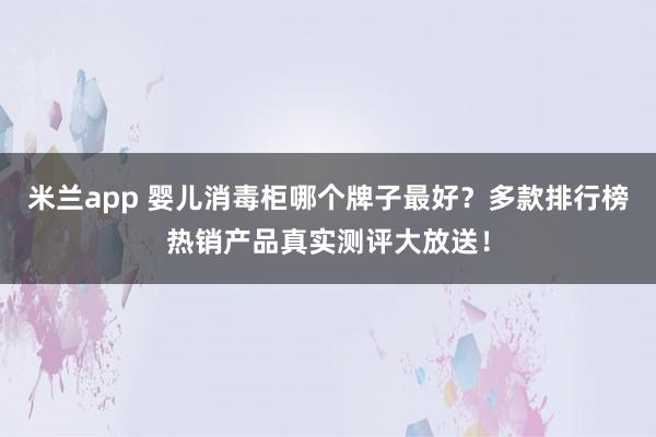 米兰app 婴儿消毒柜哪个牌子最好？多款排行榜热销产品真实测评大放送！