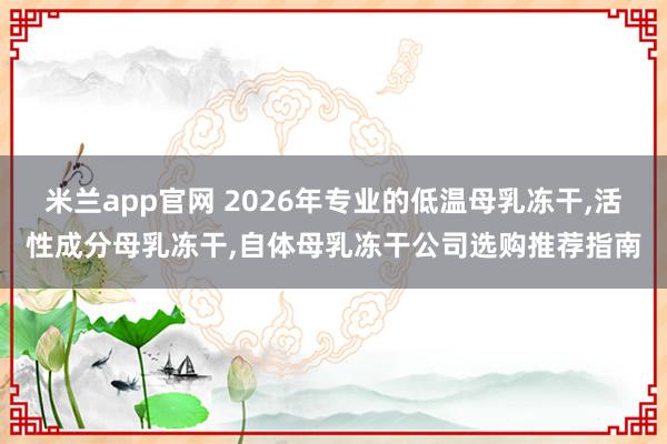 米兰app官网 2026年专业的低温母乳冻干,活性成分母乳冻干,自体母乳冻干公司选购推荐指南