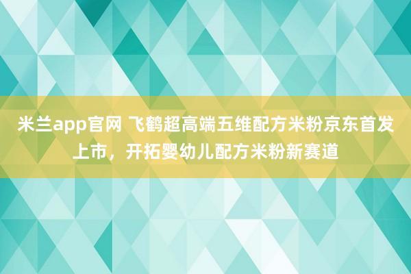 米兰app官网 飞鹤超高端五维配方米粉京东首发上市，开拓婴幼儿配方米粉新赛道