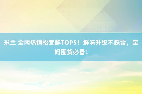 米兰 全网热销松茸鲜TOP5！鲜味升级不踩雷，宝妈囤货必看！