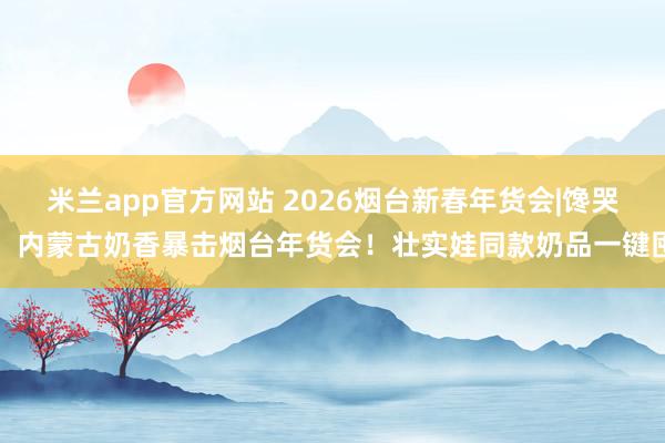 米兰app官方网站 2026烟台新春年货会|馋哭！内蒙古奶香暴击烟台年货会！壮实娃同款奶品一键囤
