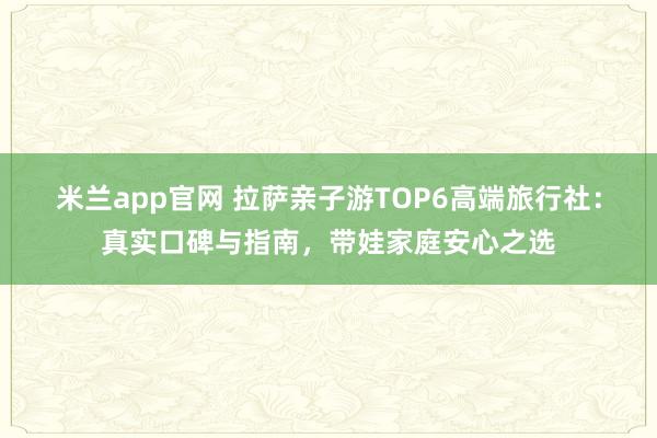 米兰app官网 拉萨亲子游TOP6高端旅行社:真实口碑与指南,带娃家庭安心之选