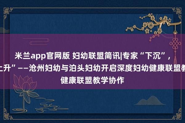 米兰app官网版 妇幼联盟简讯|专家“下沉”,技术“上升”——沧州妇幼与泊头妇幼开启深度妇幼健康联盟教学协作