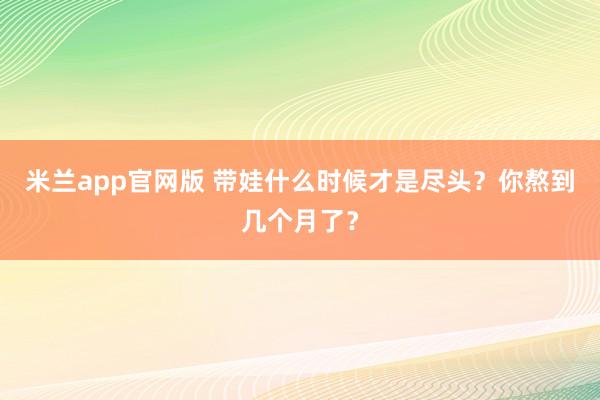 米兰app官网版 带娃什么时候才是尽头？你熬到几个月了？