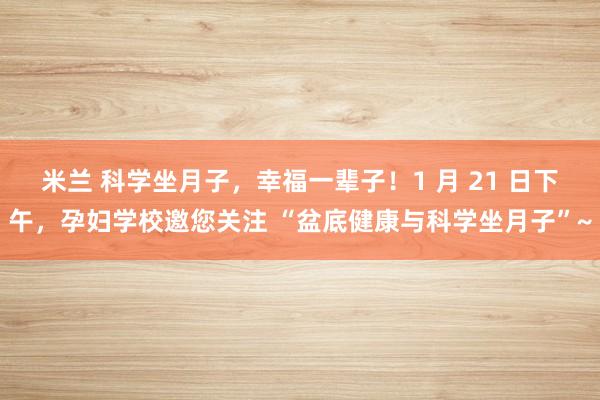 米兰 科学坐月子,幸福一辈子!1 月 21 日下午,孕妇学校邀您关注 “盆底健康与科学坐月子”~