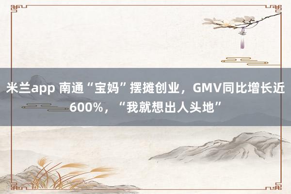 米兰app 南通“宝妈”摆摊创业,GMV同比增长近600%,“我就想出人头地”