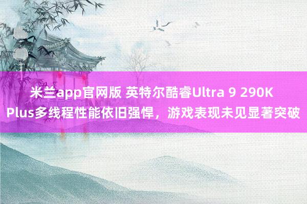 米兰app官网版 英特尔酷睿Ultra 9 290K Plus多线程性能依旧强悍,游戏表现未见显著突破