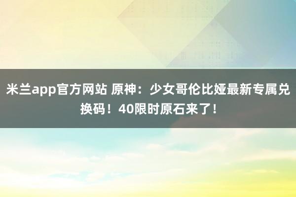 米兰app官方网站 原神：少女哥伦比娅最新专属兑换码！40限时原石来了！